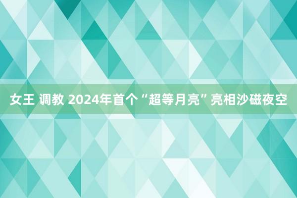 女王 调教 2024年首个“超等月亮”亮相沙磁夜空