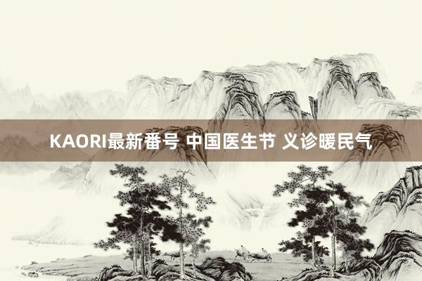 KAORI最新番号 中国医生节 义诊暖民气