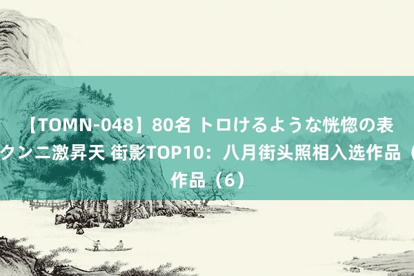 【TOMN-048】80名 トロけるような恍惚の表情 クンニ激昇天 街影TOP10：八月街头照相入选作品（6）