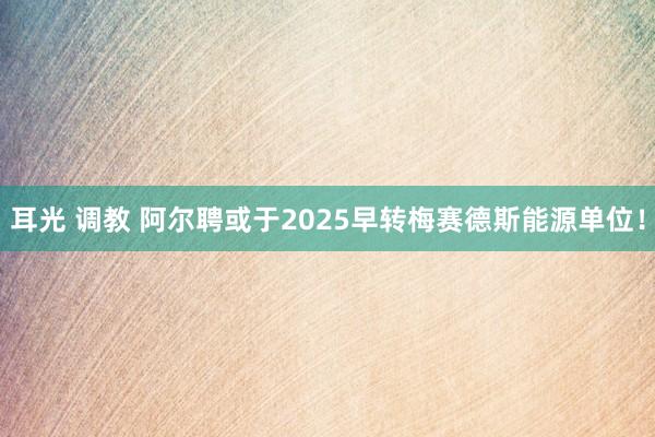 耳光 调教 阿尔聘或于2025早转梅赛德斯能源单位！