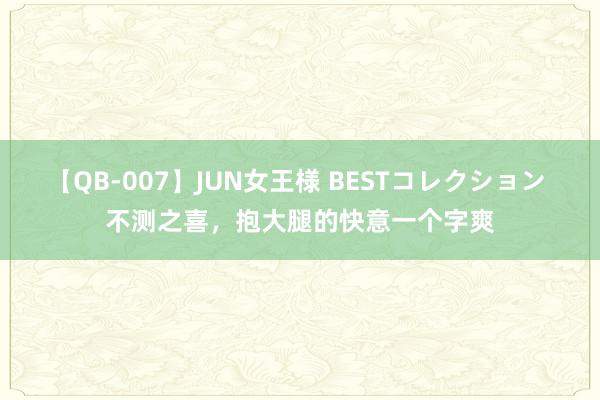 【QB-007】JUN女王様 BESTコレクション 不测之喜，抱大腿的快意一个字爽