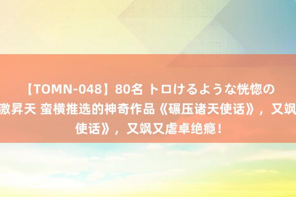 【TOMN-048】80名 トロけるような恍惚の表情 クンニ激昇天 蛮横推选的神奇作品《碾压诸天使话》，又飒又虐卓绝瘾！