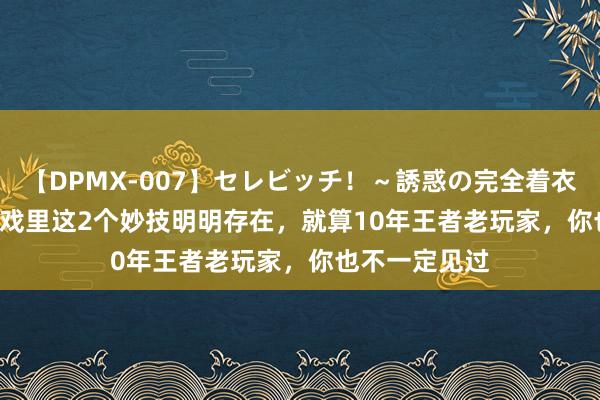 【DPMX-007】セレビッチ！～誘惑の完全着衣～ KAORI 游戏里这2个妙技明明存在，就算10年王者老玩家，你也不一定见过