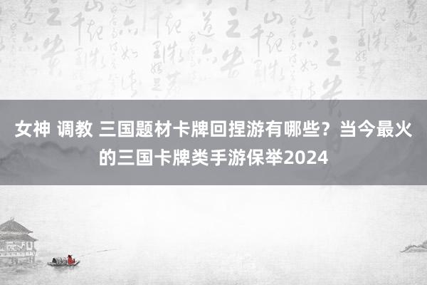 女神 调教 三国题材卡牌回捏游有哪些？当今最火的三国卡牌类手游保举2024