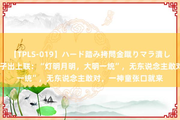 【TPLS-019】ハード踏み拷問金蹴りマラ潰し処刑 JUN女王様 天子出上联：“灯明月明，大明一统”，无东说念主敢对，一神童张口就来