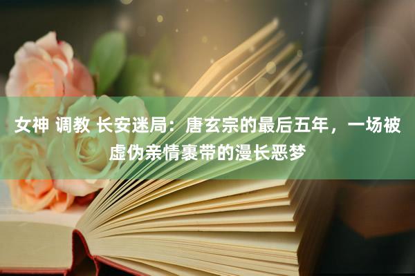 女神 调教 长安迷局：唐玄宗的最后五年，一场被虚伪亲情裹带的漫长恶梦