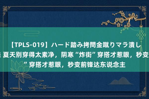 【TPLS-019】ハード踏み拷問金蹴りマラ潰し処刑 JUN女王様 夏天别穿得太素净，阴寒“炸街”穿搭才惹眼，秒变前锋达东说念主