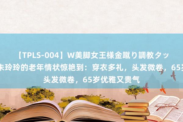 【TPLS-004】W美脚女王様金蹴り調教タッグマッチ 被朱玲玲的老年情状惊艳到：穿衣多礼，头发微卷，65岁优雅又贵气