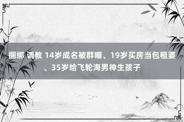 捆绑 调教 14岁成名被群嘲、19岁买房当包租婆、35岁给飞轮海男神生孩子