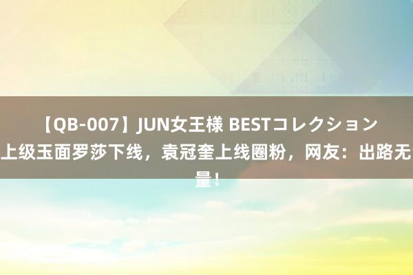 【QB-007】JUN女王様 BESTコレクション 女上级玉面罗莎下线，袁冠奎上线圈粉，网友：出路无量！