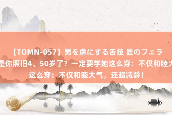 【TOMN-057】男を虜にする舌技 匠のフェラチオ 蛇ノ書 要是你照旧4、50岁了？一定要学她这么穿：不仅和睦大气，还超减龄！