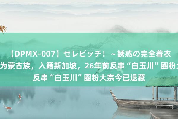 【DPMX-007】セレビッチ！～誘惑の完全着衣～ KAORI 她为蒙古族，入籍新加坡，26年前反串“白玉川”圈粉大宗今已退藏