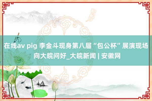 在线av pig 李金斗现身第八届“包公杯”展演现场 向大皖问好_大皖新闻 | 安徽网