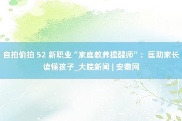 自拍偷拍 52 新职业“家庭教养提醒师”：匡助家长读懂孩子_大皖新闻 | 安徽网