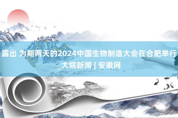 露出 为期两天的2024中国生物制造大会在合肥举行_大皖新闻 | 安徽网