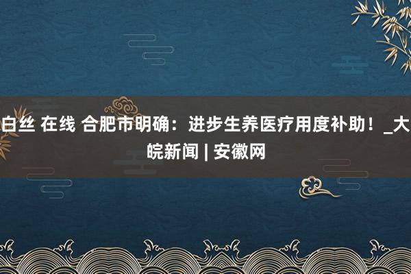 白丝 在线 合肥市明确：进步生养医疗用度补助！_大皖新闻 | 安徽网