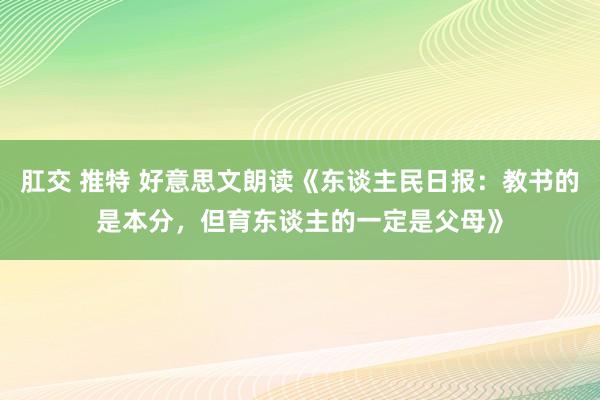 肛交 推特 好意思文朗读《东谈主民日报：教书的是本分，但育东谈主的一定是父母》