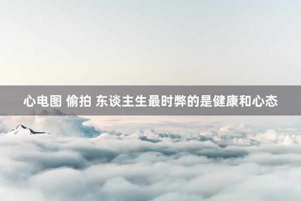 心电图 偷拍 东谈主生最时弊的是健康和心态