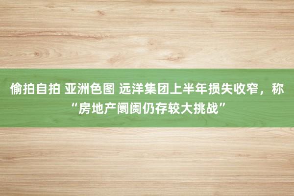 偷拍自拍 亚洲色图 远洋集团上半年损失收窄，称“房地产阛阓仍存较大挑战”