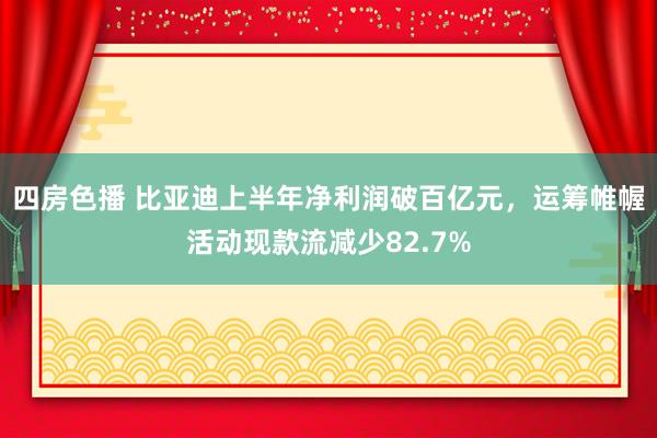 四房色播 比亚迪上半年净利润破百亿元，运筹帷幄活动现款流减少82.7%