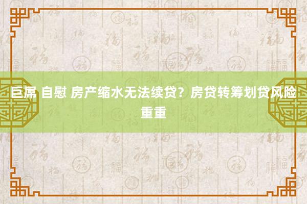 巨屌 自慰 房产缩水无法续贷？房贷转筹划贷风险重重