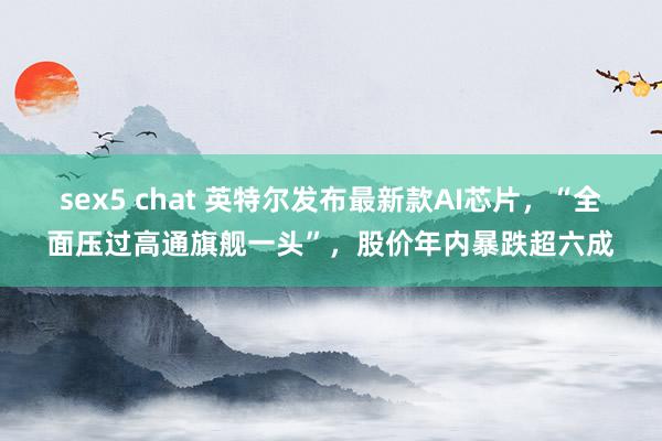 sex5 chat 英特尔发布最新款AI芯片，“全面压过高通旗舰一头”，股价年内暴跌超六成