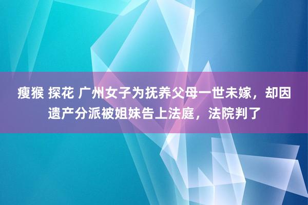 瘦猴 探花 广州女子为抚养父母一世未嫁，却因遗产分派被姐妹告上法庭，法院判了