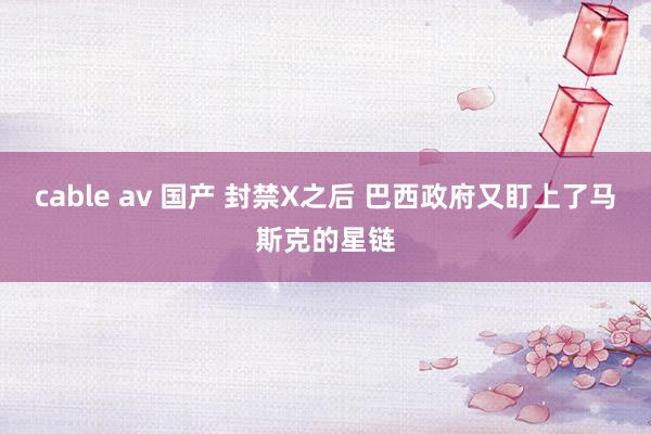 cable av 国产 封禁X之后 巴西政府又盯上了马斯克的星链