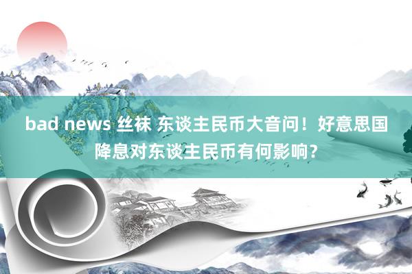 bad news 丝袜 东谈主民币大音问！好意思国降息对东谈主民币有何影响？