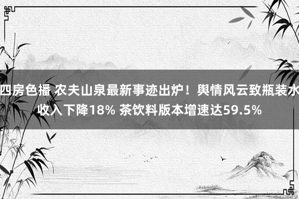 四房色播 农夫山泉最新事迹出炉！舆情风云致瓶装水收入下降18% 茶饮料版本增速达59.5%