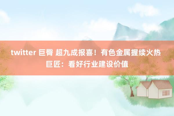 twitter 巨臀 超九成报喜！有色金属握续火热 巨匠：看好行业建设价值