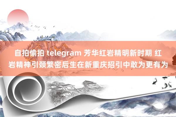 自拍偷拍 telegram 芳华红岩精明新时期 红岩精神引颈繁密后生在新重庆招引中敢为更有为