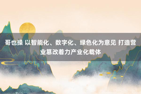 哥也操 以智能化、数字化、绿色化为意见 打造营业篡改着力产业化载体