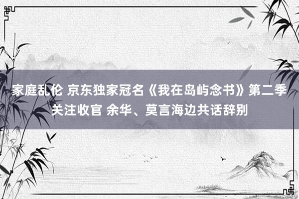 家庭乱伦 京东独家冠名《我在岛屿念书》第二季关注收官 余华、莫言海边共话辞别