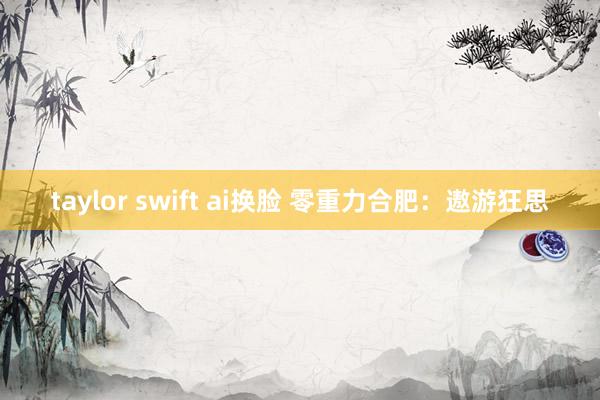 taylor swift ai换脸 零重力合肥：遨游狂思