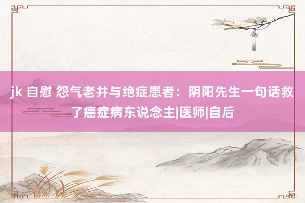 jk 自慰 怨气老井与绝症患者：阴阳先生一句话救了癌症病东说念主|医师|自后