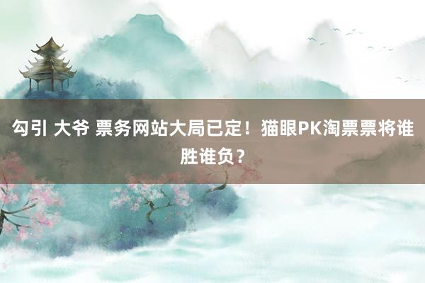 勾引 大爷 票务网站大局已定！猫眼PK淘票票将谁胜谁负？