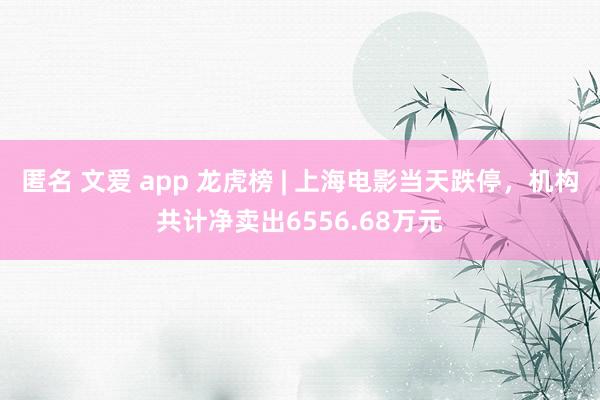 匿名 文爱 app 龙虎榜 | 上海电影当天跌停，机构共计净卖出6556.68万元