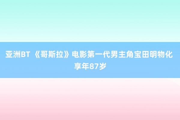 亚洲BT 《哥斯拉》电影第一代男主角宝田明物化 享年87岁