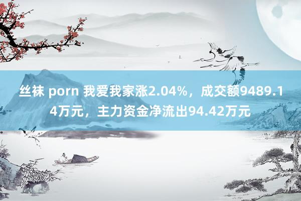 丝袜 porn 我爱我家涨2.04%，成交额9489.14万元，主力资金净流出94.42万元