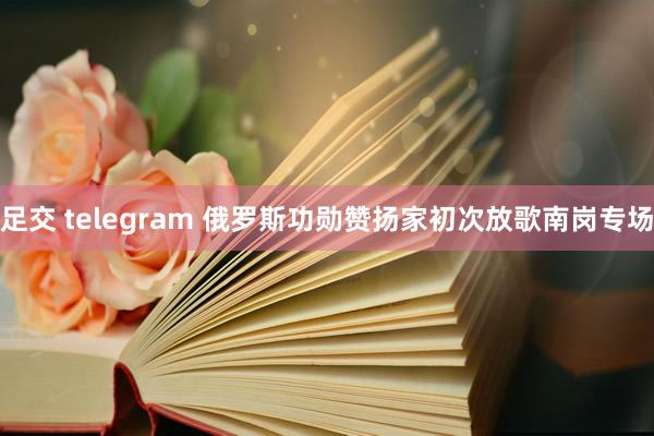 足交 telegram 俄罗斯功勋赞扬家初次放歌南岗专场