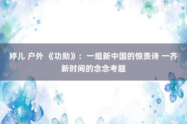 婷儿 户外 《功勋》：一组新中国的惊羡诗 一齐新时间的念念考题