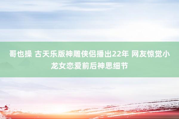 哥也操 古天乐版神雕侠侣播出22年 网友惊觉小龙女恋爱前后神思细节