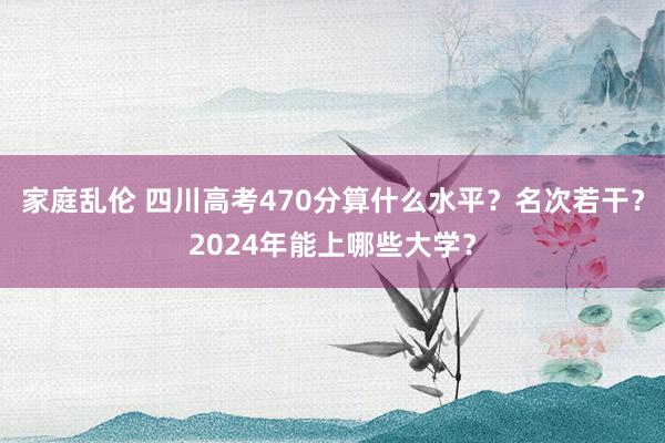 家庭乱伦 四川高考470分算什么水平？名次若干？2024年能上哪些大学？