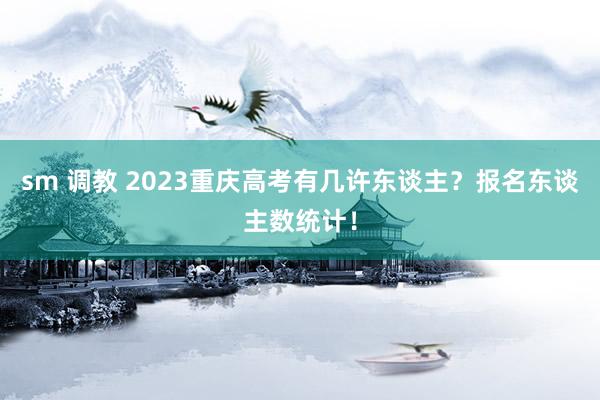 sm 调教 2023重庆高考有几许东谈主？报名东谈主数统计！