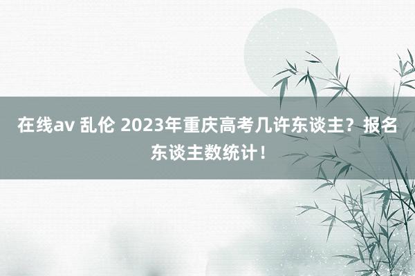 在线av 乱伦 2023年重庆高考几许东谈主？报名东谈主数统计！