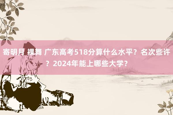 寄明月 裸舞 广东高考518分算什么水平？名次些许？2024年能上哪些大学？