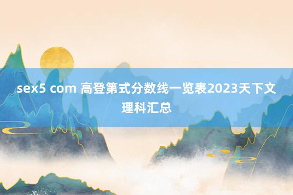 sex5 com 高登第式分数线一览表2023天下文理科汇总