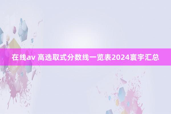 在线av 高选取式分数线一览表2024寰宇汇总