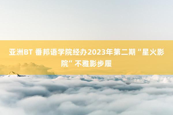 亚洲BT 番邦语学院经办2023年第二期“星火影院”不雅影步履